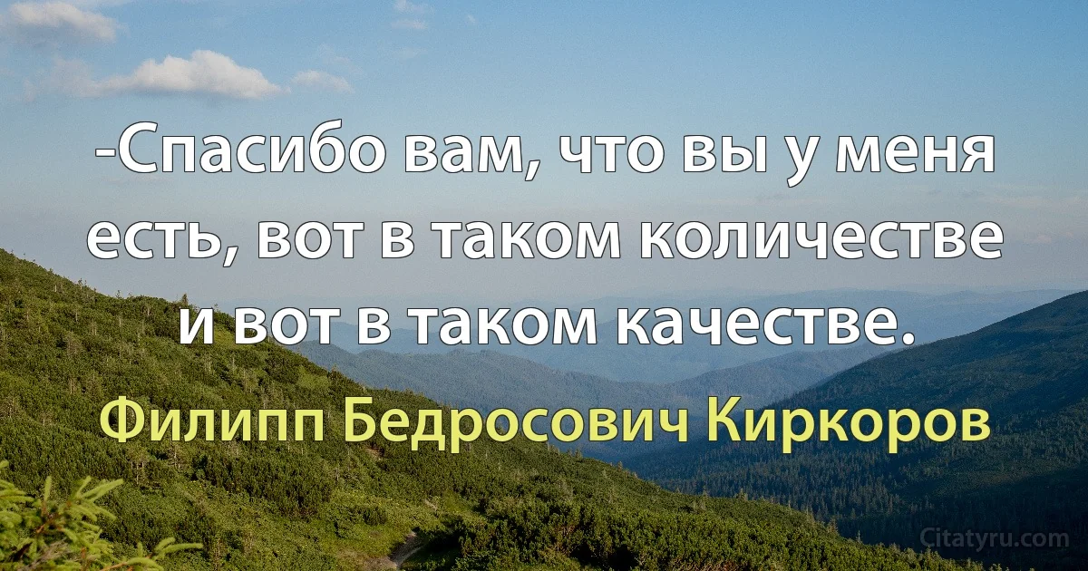 -Спасибо вам, что вы у меня есть, вот в таком количестве и вот в таком качестве. (Филипп Бедросович Киркоров)