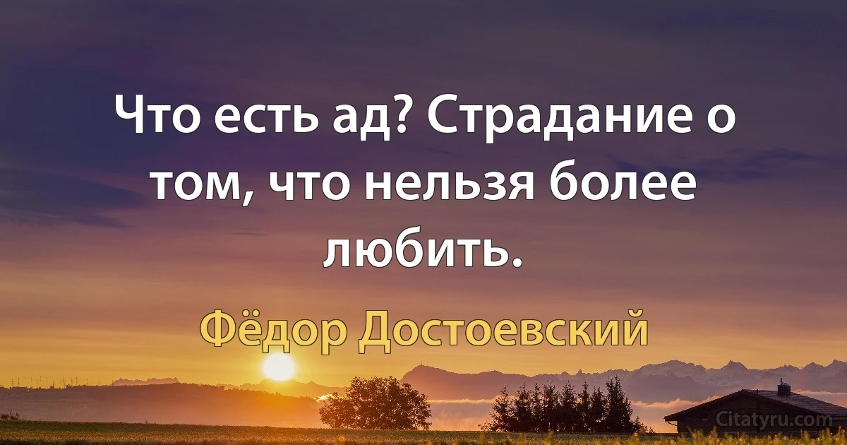 Что есть ад? Страдание о том, что нельзя более любить. (Фёдор Достоевский)