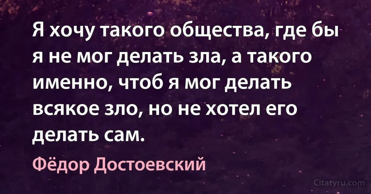 Я хочу такого общества, где бы я не мог делать зла, а такого именно, чтоб я мог делать всякое зло, но не хотел его делать сам. (Фёдор Достоевский)