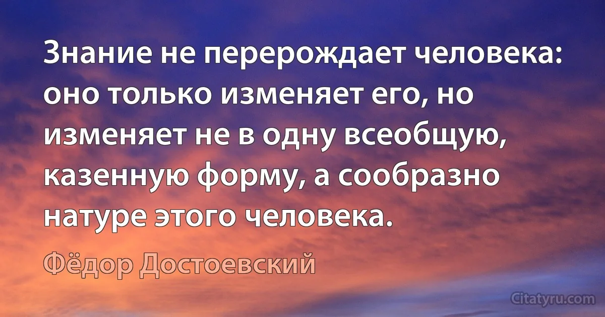 Знание не перерождает человека: оно только изменяет его, но изменяет не в одну всеобщую, казенную форму, а сообразно натуре этого человека. (Фёдор Достоевский)