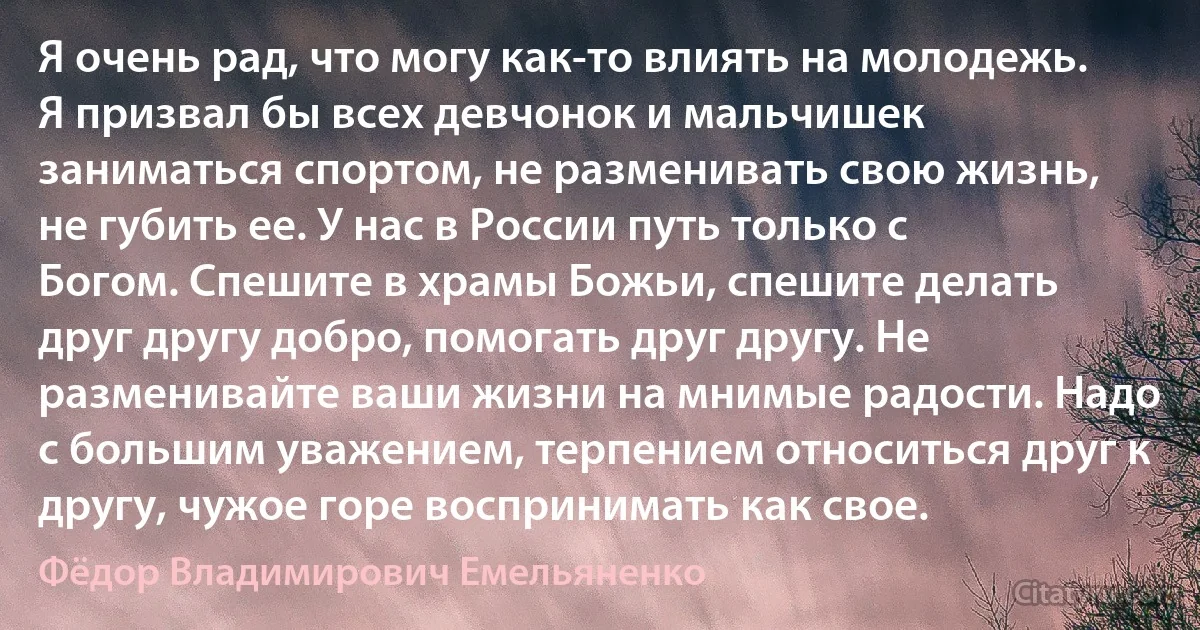 Я очень рад, что могу как-то влиять на молодежь. Я призвал бы всех девчонок и мальчишек заниматься спортом, не разменивать свою жизнь, не губить ее. У нас в России путь только с Богом. Спешите в храмы Божьи, спешите делать друг другу добро, помогать друг другу. Не разменивайте ваши жизни на мнимые радости. Надо с большим уважением, терпением относиться друг к другу, чужое горе воспринимать как свое. (Фёдор Владимирович Емельяненко)