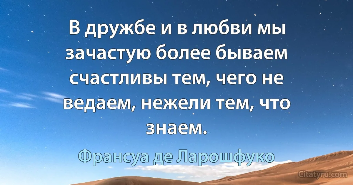 В дружбе и в любви мы зачастую более бываем счастливы тем, чего не ведаем, нежели тем, что знаем. (Франсуа де Ларошфуко)