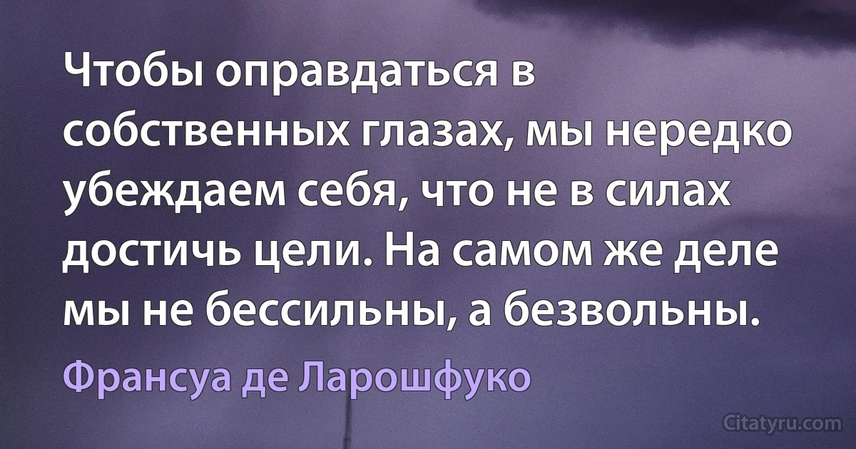 Чтобы оправдаться в собственных глазах, мы нередко убеждаем себя, что не в силах достичь цели. На самом же деле мы не бессильны, а безвольны. (Франсуа де Ларошфуко)