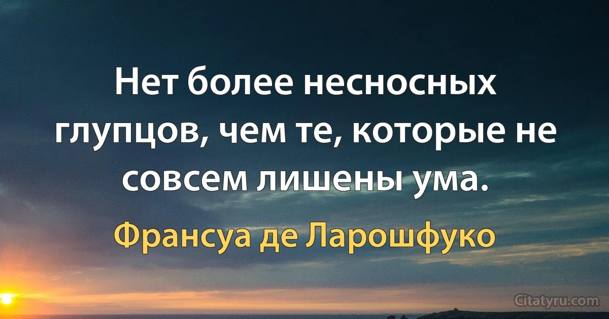 Нет более несносных глупцов, чем те, которые не совсем лишены ума. (Франсуа де Ларошфуко)