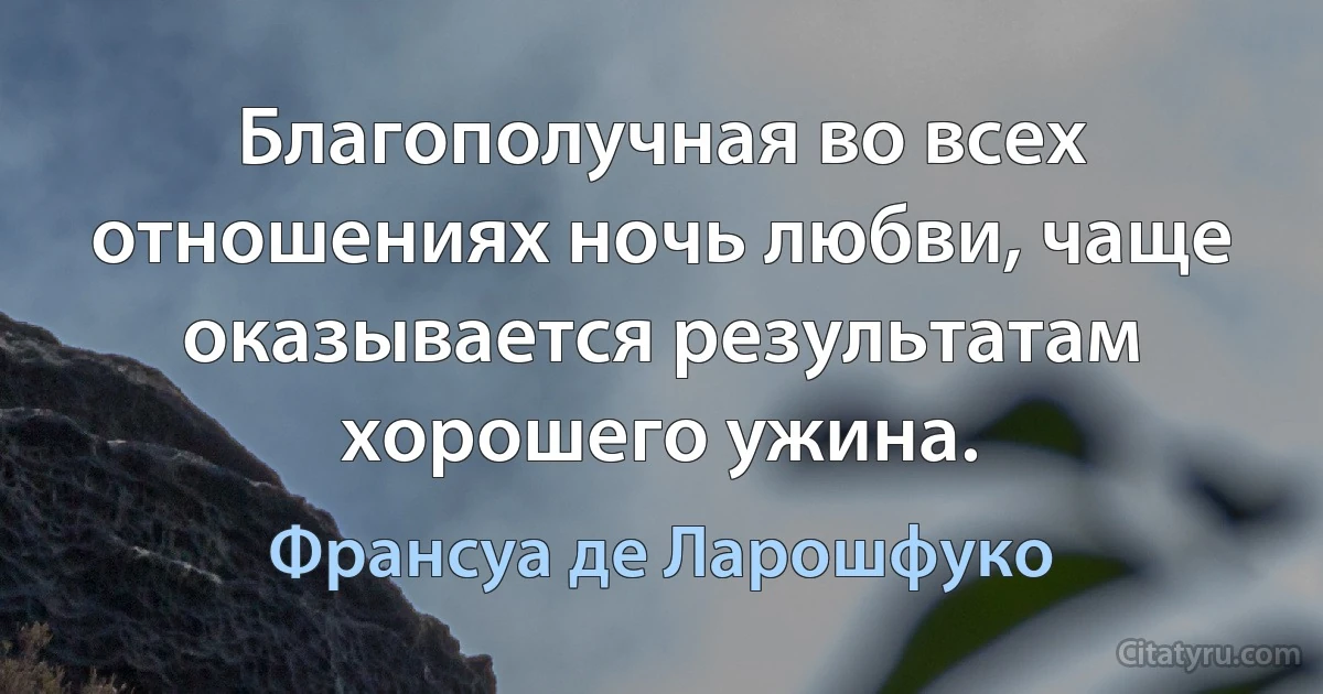 Благополучная во всех отношениях ночь любви, чаще оказывается результатам хорошего ужина. (Франсуа де Ларошфуко)