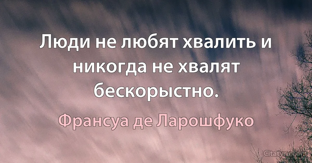 Люди не любят хвалить и никогда не хвалят бескорыстно. (Франсуа де Ларошфуко)