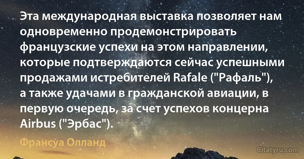 Эта международная выставка позволяет нам одновременно продемонстрировать французские успехи на этом направлении, которые подтверждаются сейчас успешными продажами истребителей Rafale ("Рафаль"), а также удачами в гражданской авиации, в первую очередь, за счет успехов концерна Airbus ("Эрбас"). (Франсуа Олланд)