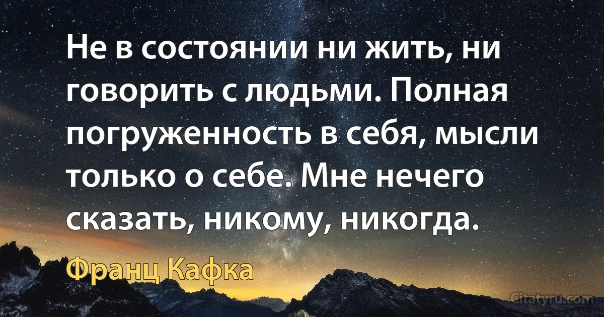 Не в состоянии ни жить, ни говорить с людьми. Полная погруженность в себя, мысли только о себе. Мне нечего сказать, никому, никогда. (Франц Кафка)