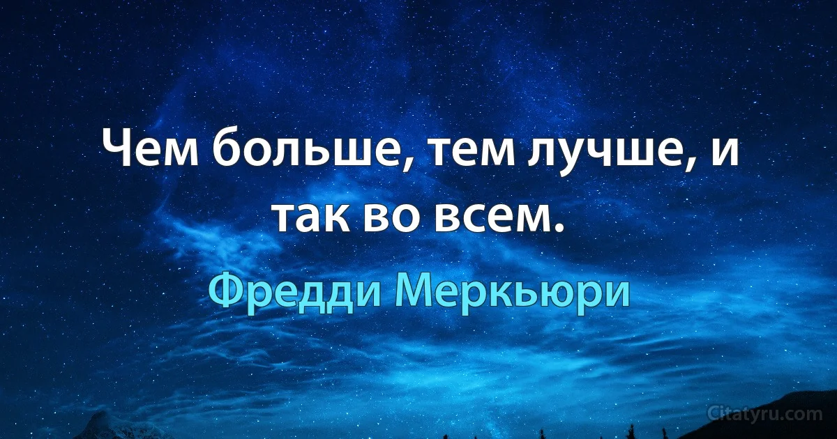 Чем больше, тем лучше, и так во всем. (Фредди Меркьюри)