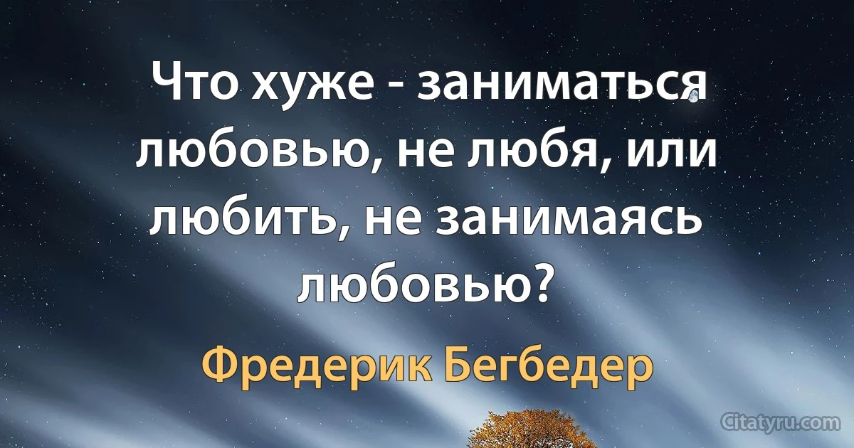 Что хуже - заниматься любовью, не любя, или любить, не занимаясь любовью? (Фредерик Бегбедер)