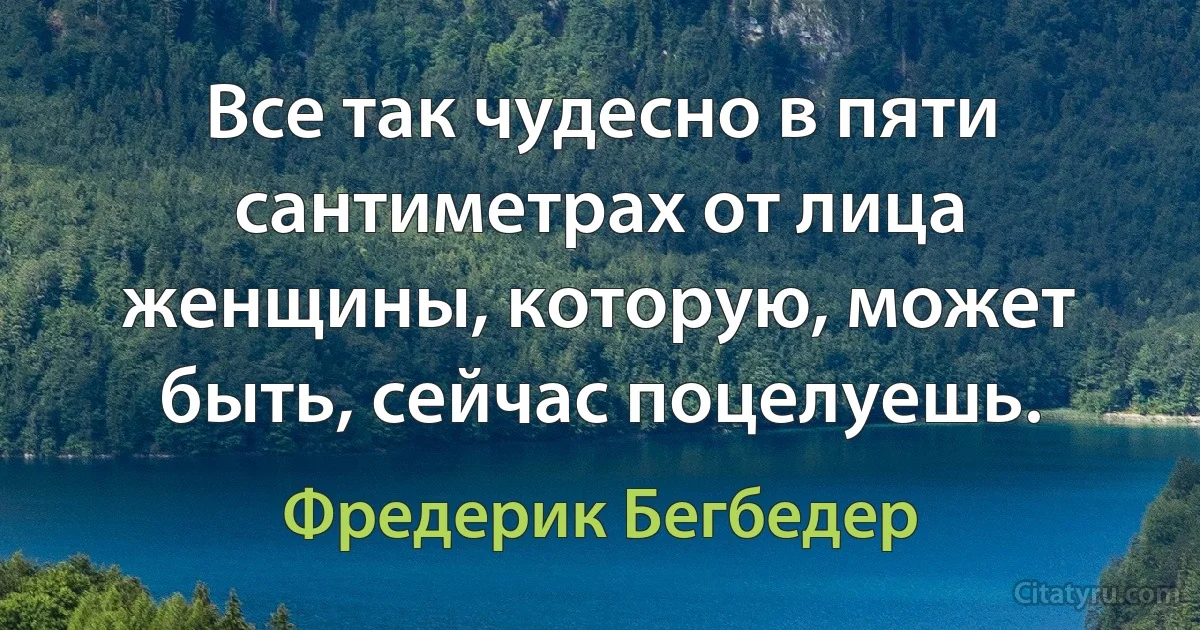 Все так чудесно в пяти сантиметрах от лица женщины, которую, может быть, сейчас поцелуешь. (Фредерик Бегбедер)