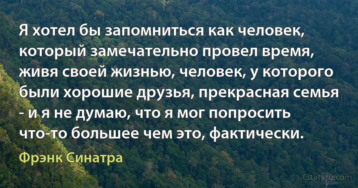 Я хотел бы запомниться как человек, который замечательно провел время, живя своей жизнью, человек, у которого были хорошие друзья, прекрасная семья - и я не думаю, что я мог попросить что-то большее чем это, фактически. (Фрэнк Синатра)