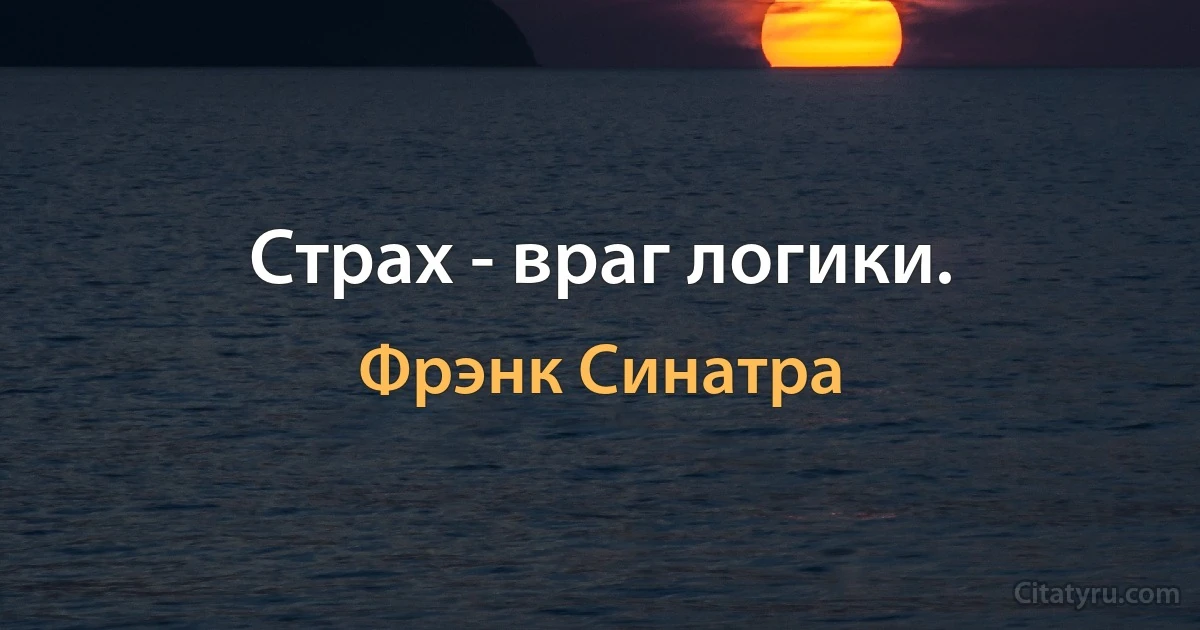 Страх - враг логики. (Фрэнк Синатра)