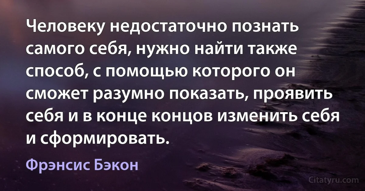 Человеку недостаточно познать самого себя, нужно найти также способ, с помощью которого он сможет разумно показать, проявить себя и в конце концов изменить себя и сформировать. (Фрэнсис Бэкон)