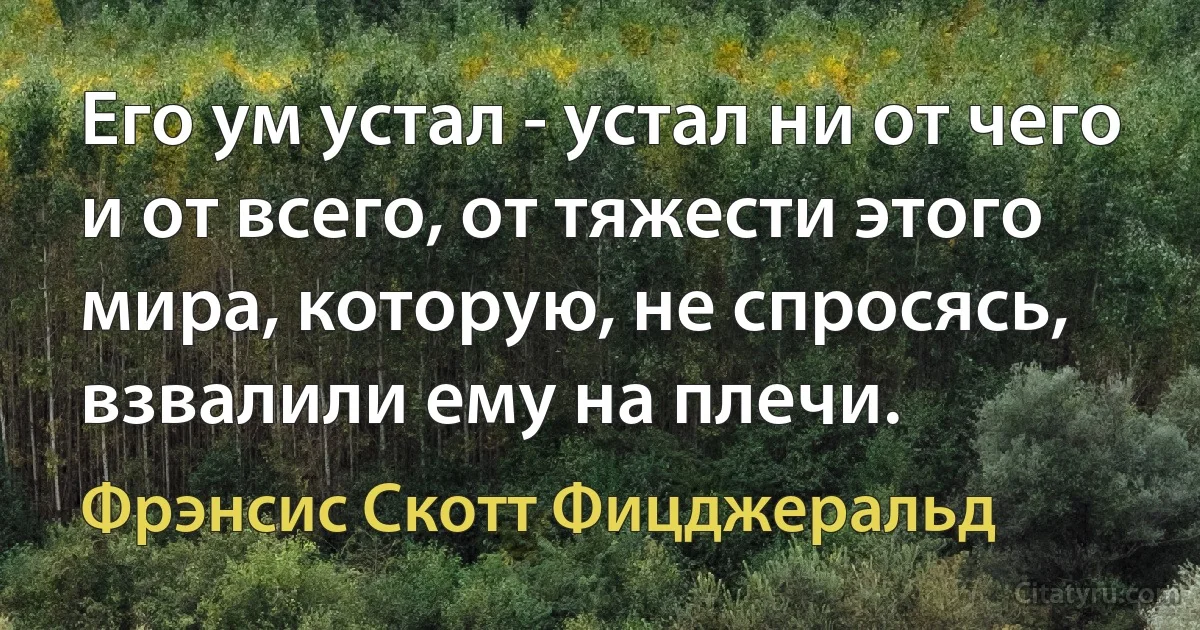 Его ум устал - устал ни от чего и от всего, от тяжести этого мира, которую, не спросясь, взвалили ему на плечи. (Фрэнсис Скотт Фицджеральд)