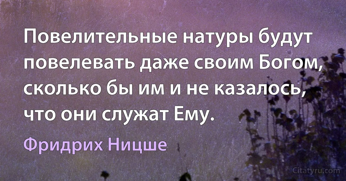 Повелительные натуры будут повелевать даже своим Богом, сколько бы им и не казалось, что они служат Ему. (Фридрих Ницше)