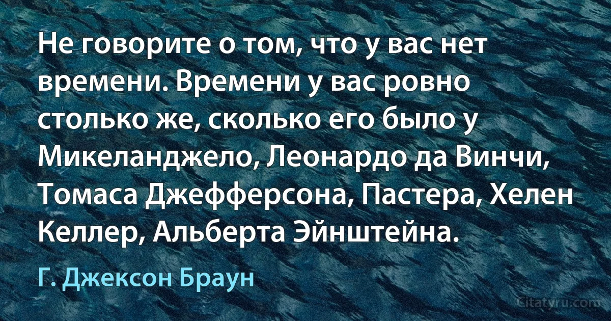 Не говорите о том, что у вас нет времени. Времени у вас ровно столько же, сколько его было у Микеланджело, Леонардо да Винчи, Томаса Джефферсона, Пастера, Хелен Келлер, Альберта Эйнштейна. (Г. Джексон Браун)