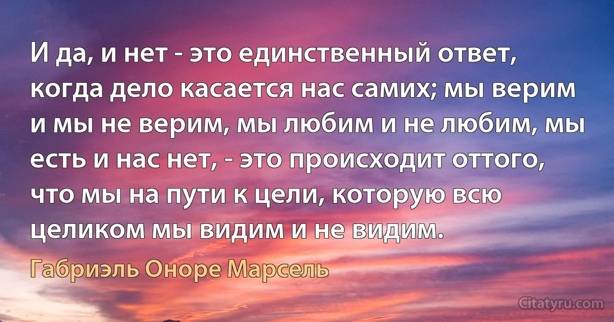 И да, и нет - это единственный ответ, когда дело касается нас самих; мы верим и мы не верим, мы любим и не любим, мы есть и нас нет, - это происходит оттого, что мы на пути к цели, которую всю целиком мы видим и не видим. (Габриэль Оноре Марсель)