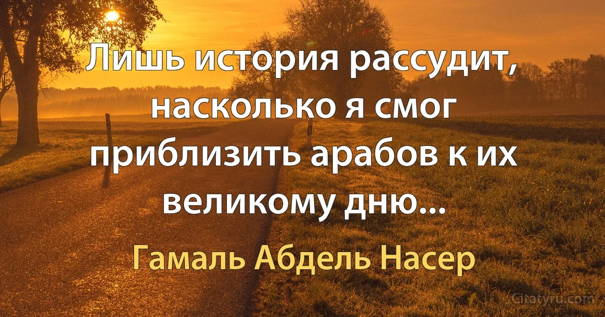 Лишь история рассудит, насколько я смог приблизить арабов к их великому дню... (Гамаль Абдель Насер)