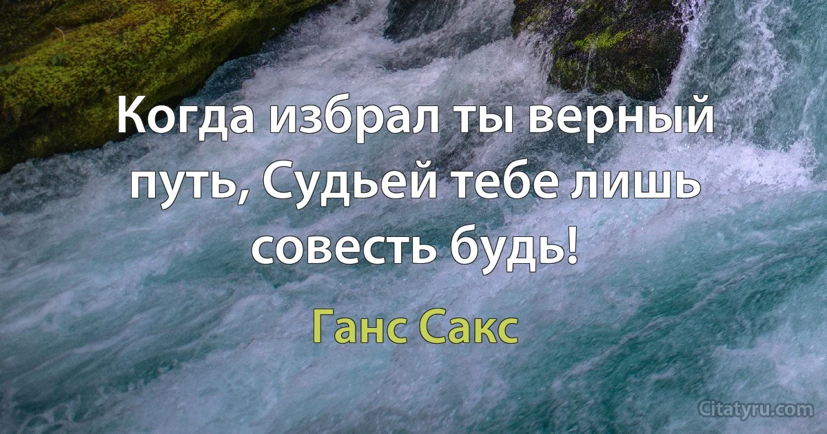 Когда избрал ты верный путь, Судьей тебе лишь совесть будь! (Ганс Сакс)