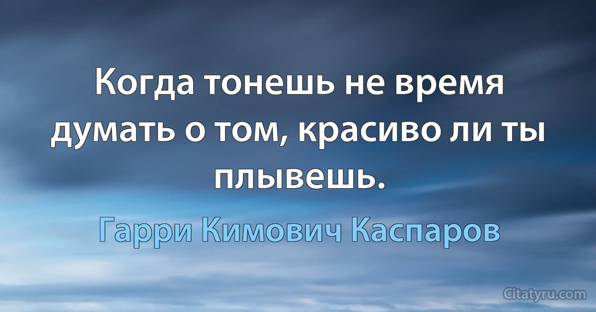 Когда тонешь не время думать о том, красиво ли ты плывешь. (Гарри Кимович Каспаров)