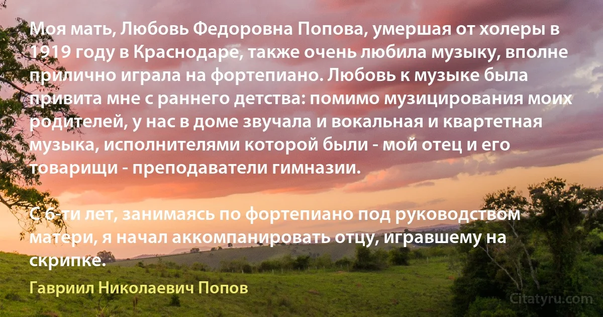 Моя мать, Любовь Федоровна Попова, умершая от холеры в 1919 году в Краснодаре, также очень любила музыку, вполне прилично играла на фортепиано. Любовь к музыке была привита мне с раннего детства: помимо музицирования моих родителей, у нас в доме звучала и вокальная и квартетная музыка, исполнителями которой были - мой отец и его товарищи - преподаватели гимназии.

С 6-ти лет, занимаясь по фортепиано под руководством матери, я начал аккомпанировать отцу, игравшему на скрипке. (Гавриил Николаевич Попов)