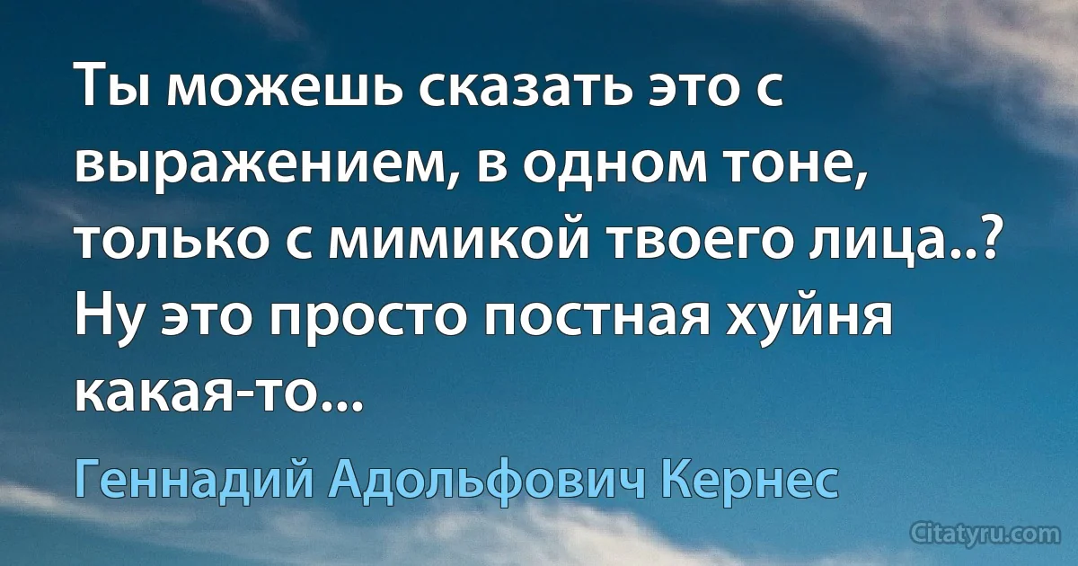 Ты можешь сказать это с выражением, в одном тоне, только с мимикой твоего лица..? Ну это просто постная хуйня какая-то... (Геннадий Адольфович Кернес)