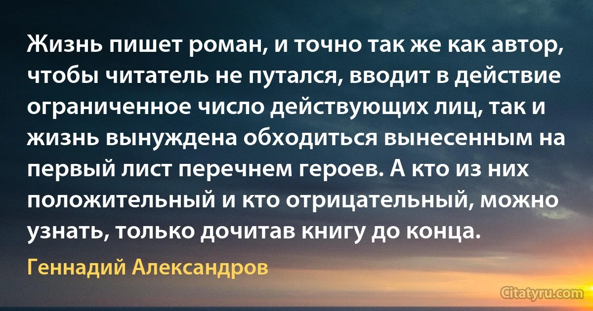 Жизнь пишет роман, и точно так же как автор, чтобы читатель не путался, вводит в действие ограниченное число действующих лиц, так и жизнь вынуждена обходиться вынесенным на первый лист перечнем героев. А кто из них положительный и кто отрицательный, можно узнать, только дочитав книгу до конца. (Геннадий Александров)