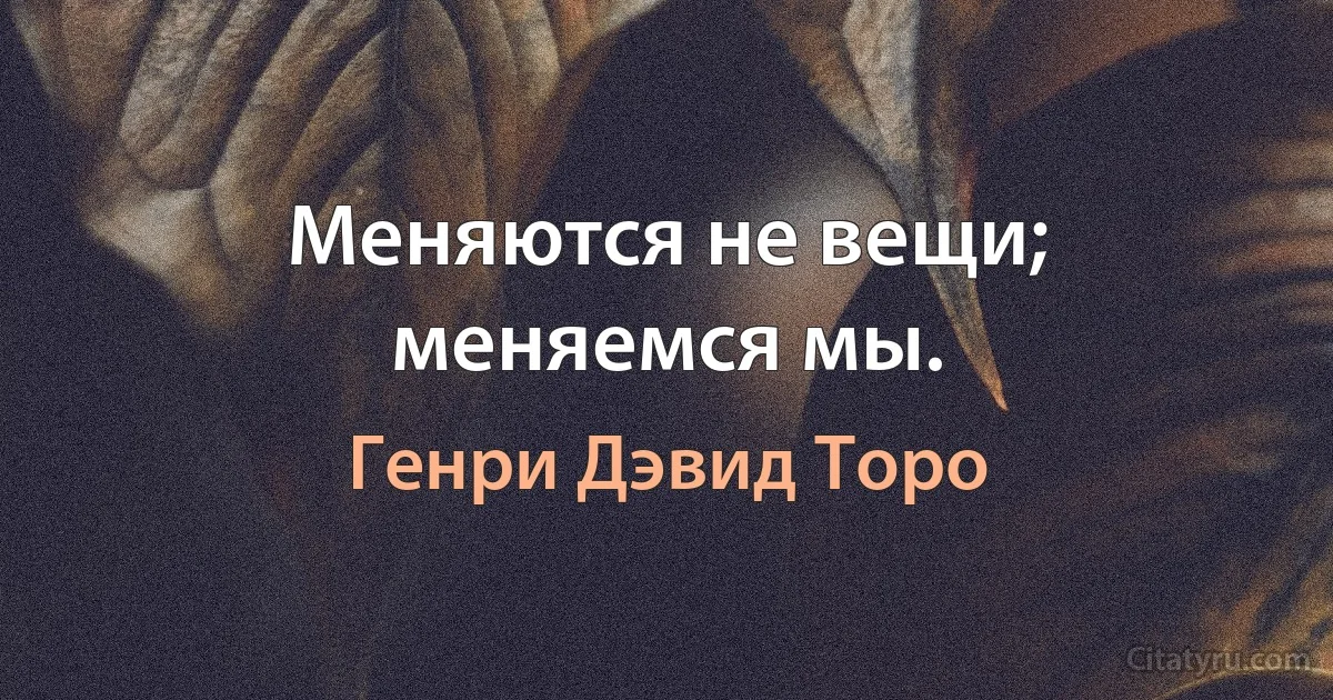 Меняются не вещи; меняемся мы. (Генри Дэвид Торо)