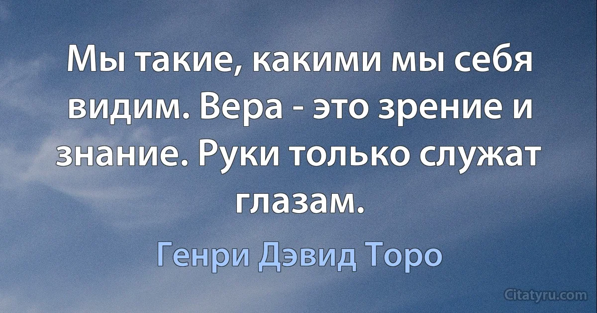 Мы такие, какими мы себя видим. Вера - это зрение и знание. Руки только служат глазам. (Генри Дэвид Торо)