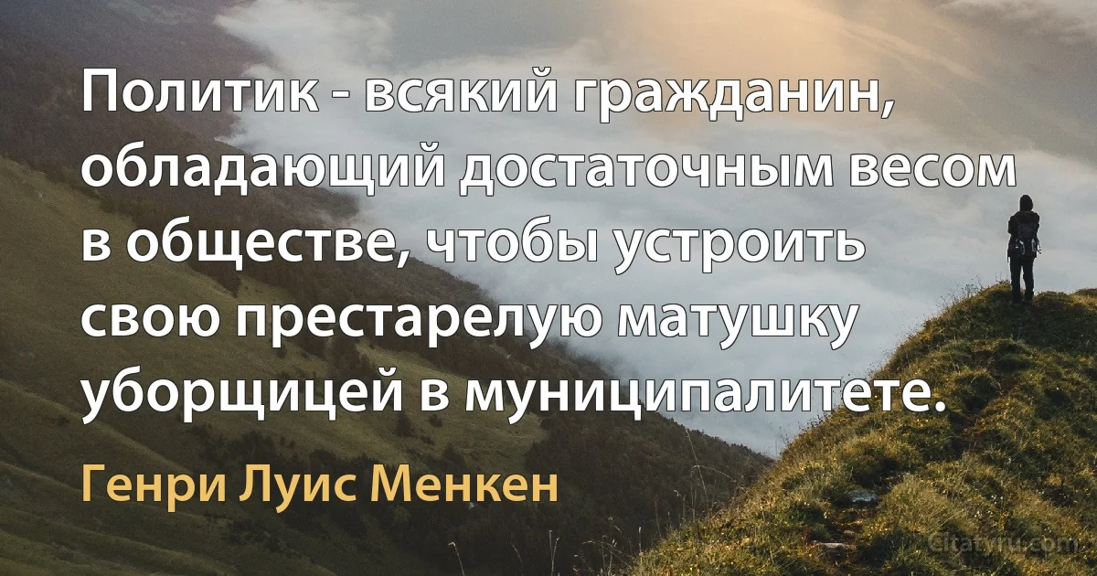 Политик - всякий гражданин, обладающий достаточным весом в обществе, чтобы устроить свою престарелую матушку уборщицей в муниципалитете. (Генри Луис Менкен)