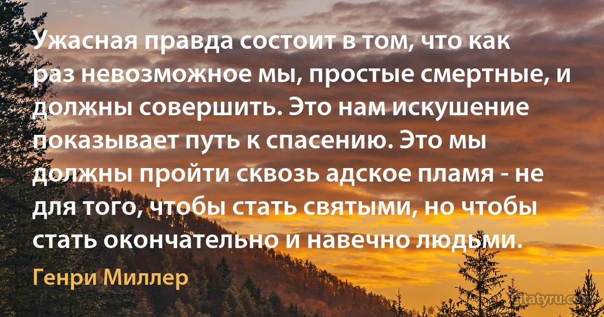 Ужасная правда состоит в том, что как раз невозможное мы, простые смертные, и должны совершить. Это нам искушение показывает путь к спасению. Это мы должны пройти сквозь адское пламя - не для того, чтобы стать святыми, но чтобы стать окончательно и навечно людьми. (Генри Миллер)