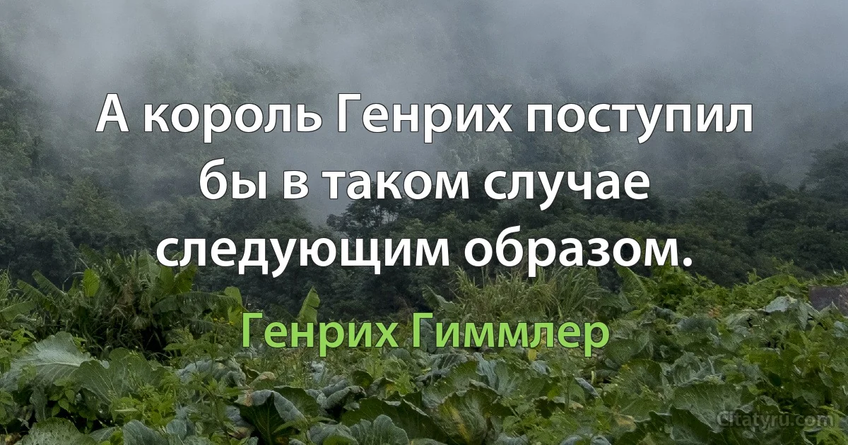 А король Генрих поступил бы в таком случае следующим образом. (Генрих Гиммлер)