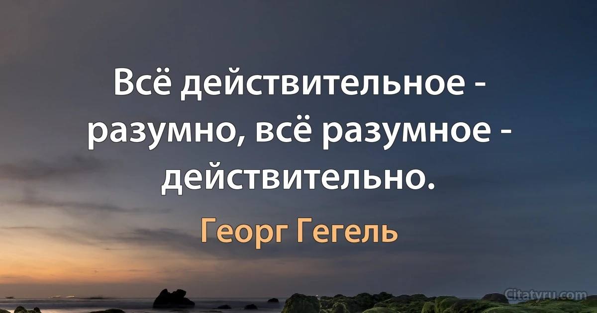 Всё действительное - разумно, всё разумное - действительно. (Георг Гегель)