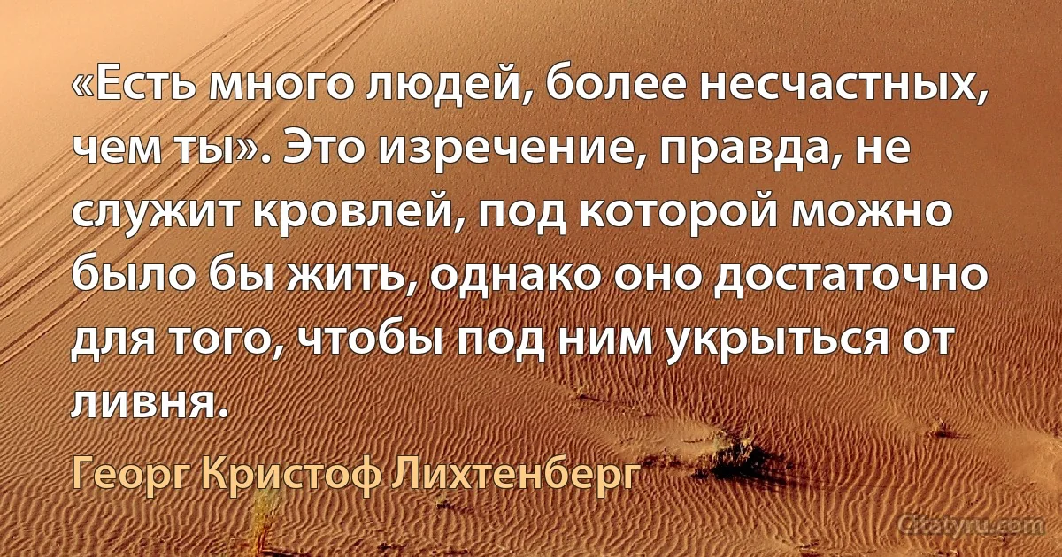 «Есть много людей, более несчастных, чем ты». Это изречение, правда, не служит кровлей, под которой можно было бы жить, однако оно достаточно для того, чтобы под ним укрыться от ливня. (Георг Кристоф Лихтенберг)