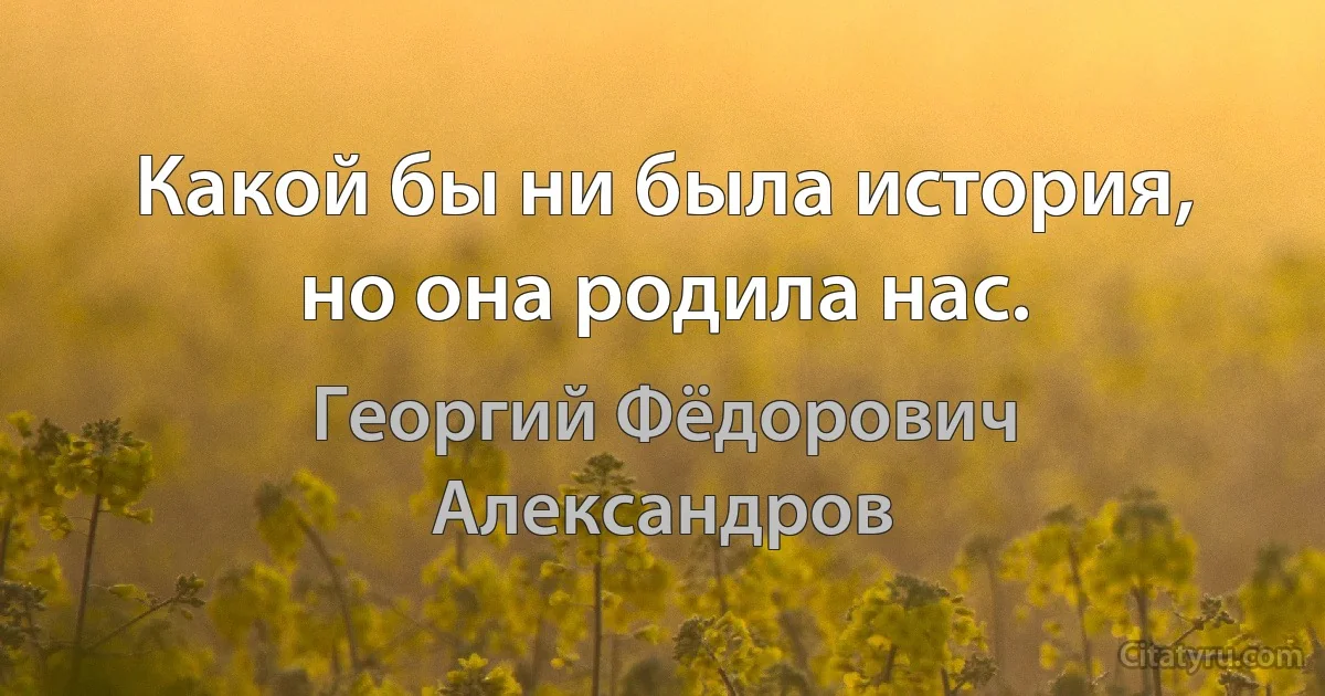 Какой бы ни была история, но она родила нас. (Георгий Фёдорович Александров)