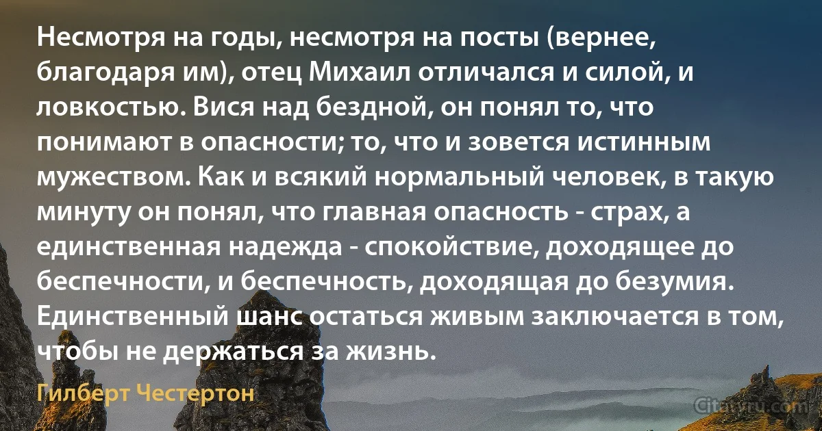 Несмотря на годы, несмотря на посты (вернее, благодаря им), отец Михаил отличался и силой, и ловкостью. Вися над бездной, он понял то, что понимают в опасности; то, что и зовется истинным мужеством. Как и всякий нормальный человек, в такую минуту он понял, что главная опасность - страх, а единственная надежда - спокойствие, доходящее до беспечности, и беспечность, доходящая до безумия. Единственный шанс остаться живым заключается в том, чтобы не держаться за жизнь. (Гилберт Честертон)