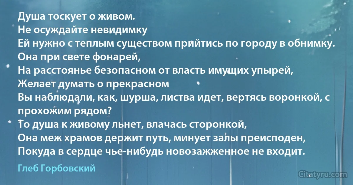 Душа тоскует о живом.
Не осуждайте невидимку
Ей нужно с теплым существом прийтись по городу в обнимку.
Она при свете фонарей,
На расстоянье безопасном от власть имущих упырей,
Желает думать о прекрасном
Вы наблюдали, как, шурша, листва идет, вертясь воронкой, с прохожим рядом?
То душа к живому льнет, влачась сторонкой,
Она меж храмов держит путь, минует залы преисподен,
Покуда в сердце чье-нибудь новозажженное не входит. (Глеб Горбовский)