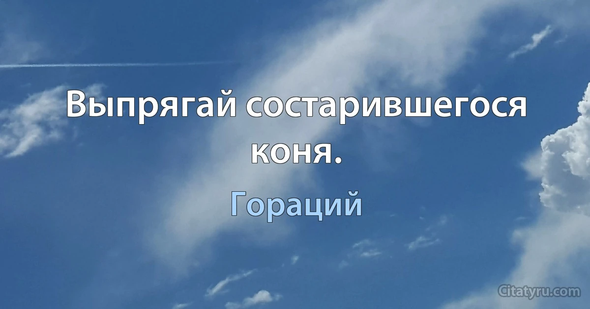 Выпрягай состарившегося коня. (Гораций)