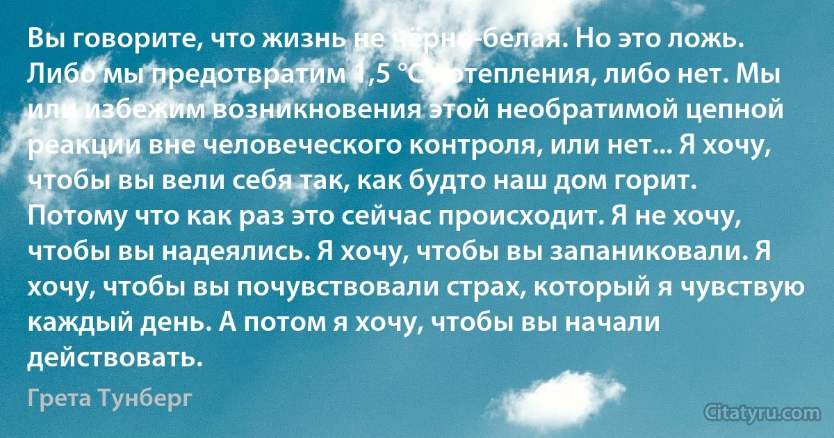 Вы говорите, что жизнь не чёрно-белая. Но это ложь. Либо мы предотвратим 1,5 °C потепления, либо нет. Мы или избежим возникновения этой необратимой цепной реакции вне человеческого контроля, или нет... Я хочу, чтобы вы вели себя так, как будто наш дом горит. Потому что как раз это сейчас происходит. Я не хочу, чтобы вы надеялись. Я хочу, чтобы вы запаниковали. Я хочу, чтобы вы почувствовали страх, который я чувствую каждый день. А потом я хочу, чтобы вы начали действовать. (Грета Тунберг)