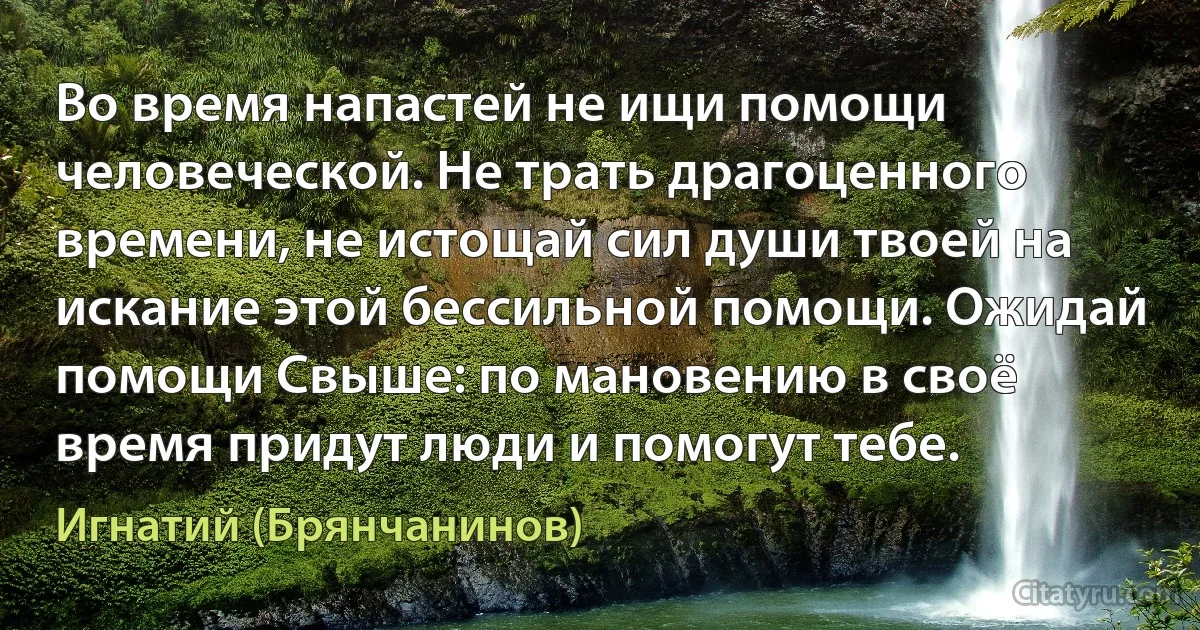 Во время напастей не ищи помощи человеческой. Не трать драгоценного времени, не истощай сил души твоей на искание этой бессильной помощи. Ожидай помощи Свыше: по мановению в своё время придут люди и помогут тебе. (Игнатий (Брянчанинов))