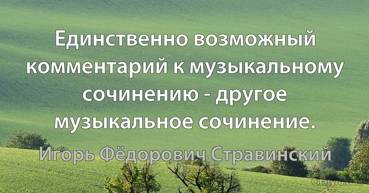 Единственно возможный комментарий к музыкальному сочинению - другое музыкальное сочинение. (Игорь Фёдорович Стравинский)