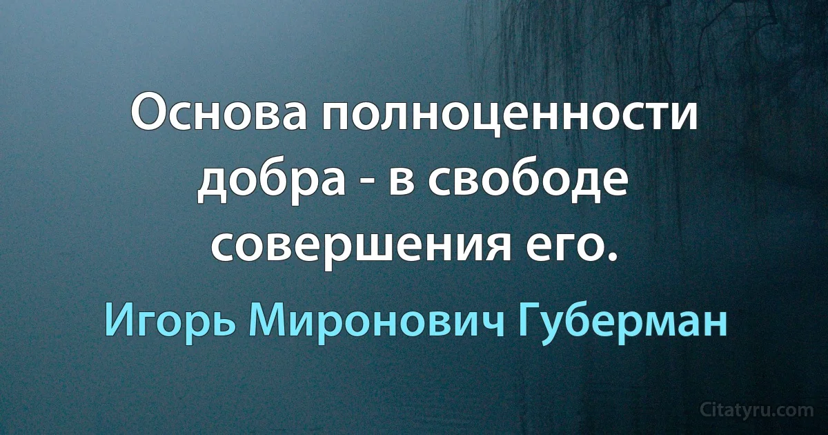 Основа полноценности добра - в свободе совершения его. (Игорь Миронович Губерман)