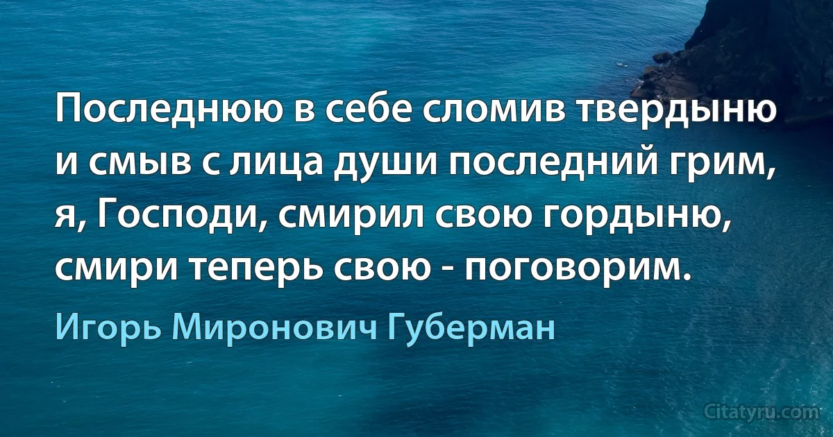 Последнюю в себе сломив твердыню
и смыв с лица души последний грим,
я, Господи, смирил свою гордыню,
смири теперь свою - поговорим. (Игорь Миронович Губерман)