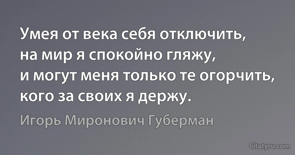 Умея от века себя отключить,
на мир я спокойно гляжу,
и могут меня только те огорчить,
кого за своих я держу. (Игорь Миронович Губерман)