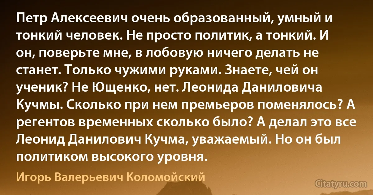 Петр Алексеевич очень образованный, умный и тонкий человек. Не просто политик, а тонкий. И он, поверьте мне, в лобовую ничего делать не станет. Только чужими руками. Знаете, чей он ученик? Не Ющенко, нет. Леонида Даниловича Кучмы. Сколько при нем премьеров поменялось? А регентов временных сколько было? А делал это все Леонид Данилович Кучма, уважаемый. Но он был политиком высокого уровня. (Игорь Валерьевич Коломойский)