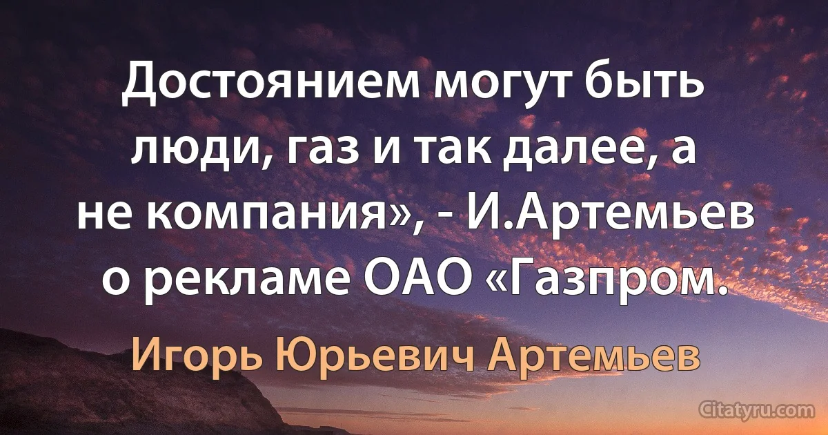 Достоянием могут быть люди, газ и так далее, а не компания», - И.Артемьев о рекламе ОАО «Газпром. (Игорь Юрьевич Артемьев)