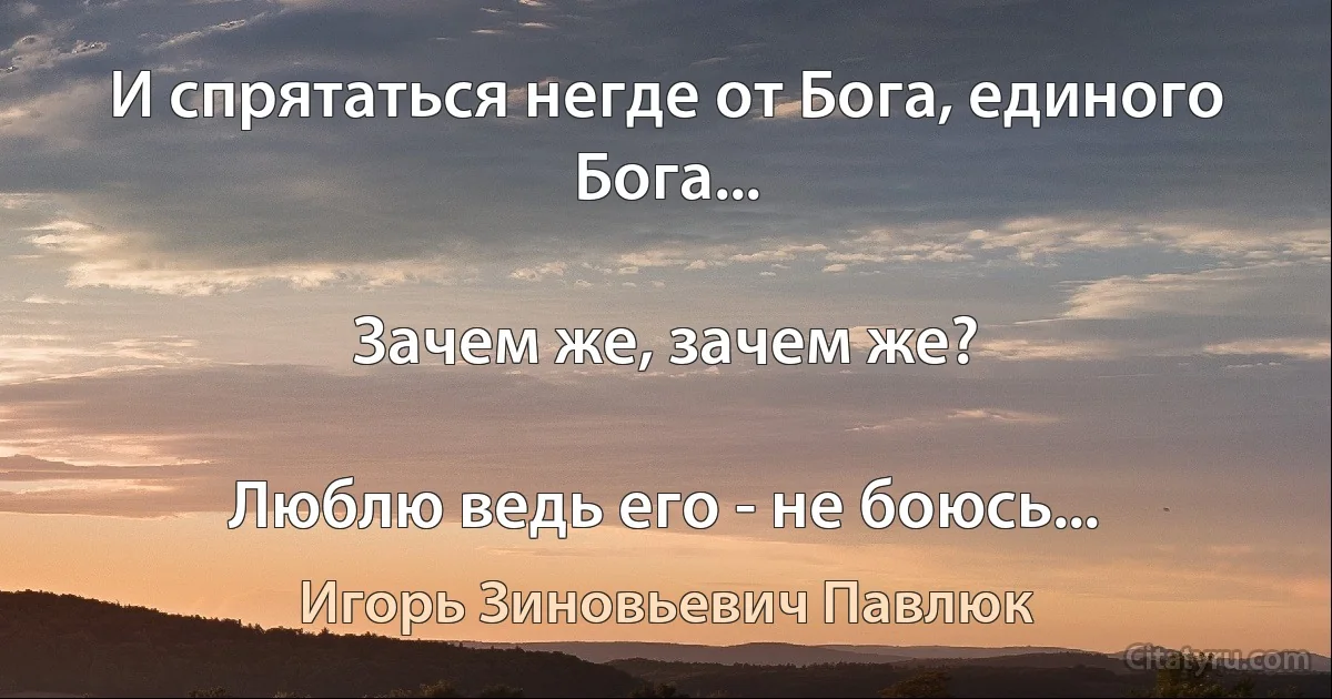 И спрятаться негде от Бога, единого Бога...

Зачем же, зачем же?

Люблю ведь его - не боюсь... (Игорь Зиновьевич Павлюк)