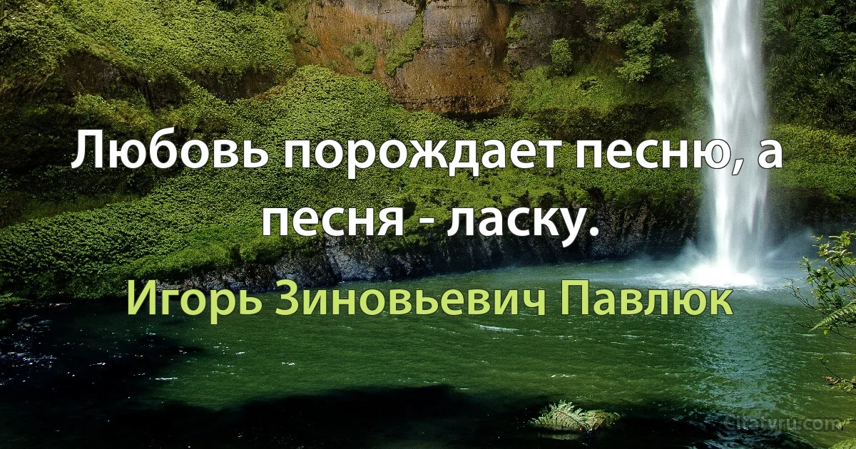 Любовь порождает песню, а песня - ласку. (Игорь Зиновьевич Павлюк)