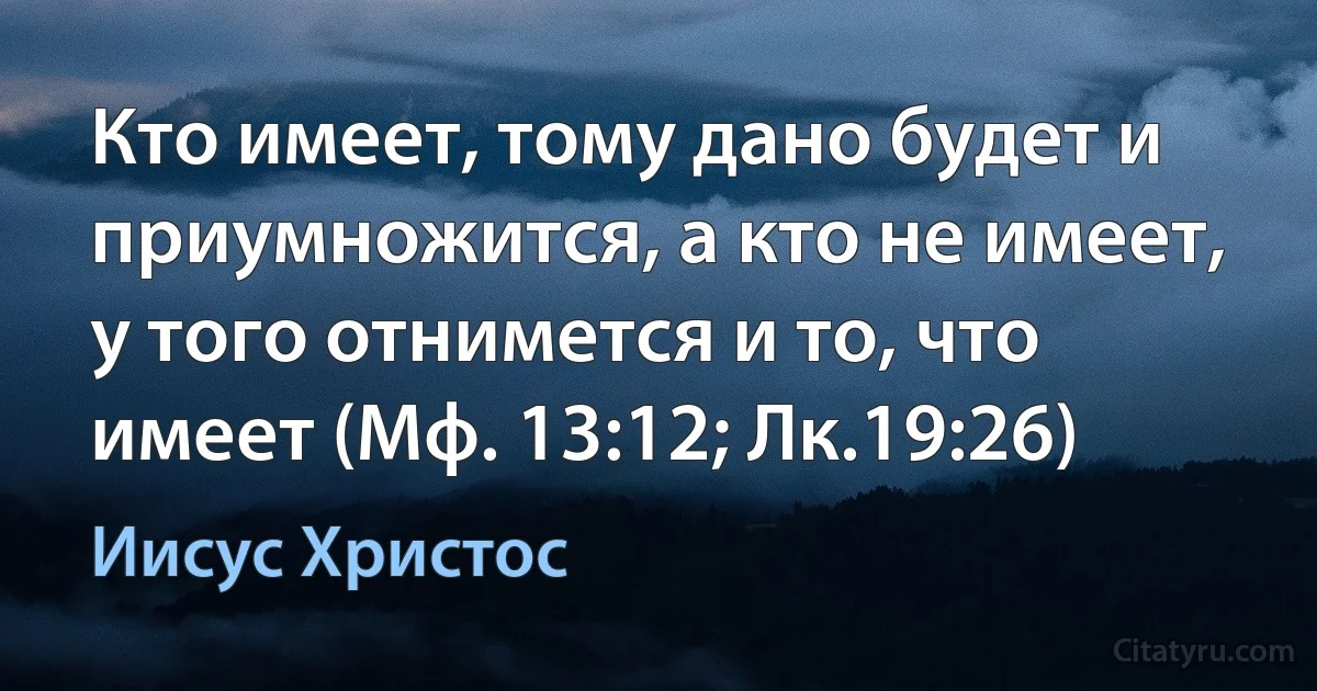 Кто имеет, тому дано будет и приумножится, а кто не имеет, у того отнимется и то, что имеет (Мф. 13:12; Лк.19:26) (Иисус Христос)